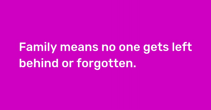 Family means no one gets left behind or forgotten.