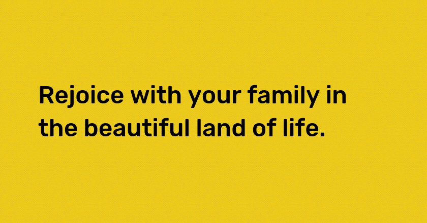 Rejoice with your family in the beautiful land of life.