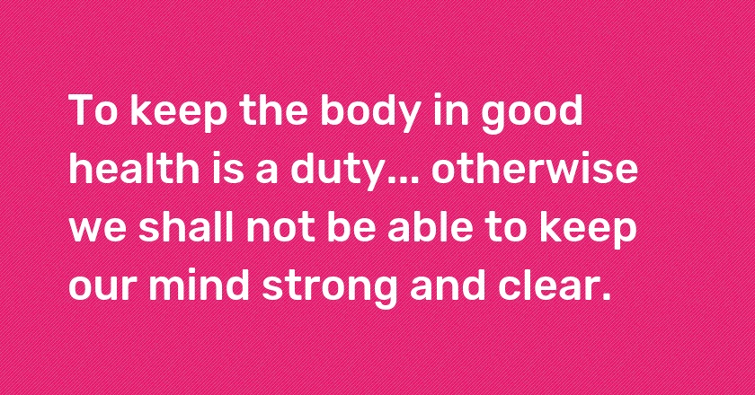 To keep the body in good health is a duty... otherwise we shall not be able to keep our mind strong and clear.