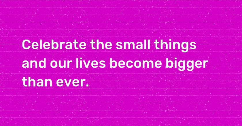 Celebrate the small things and our lives become bigger than ever.