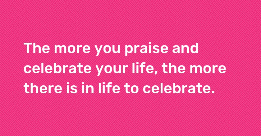 The more you praise and celebrate your life, the more there is in life to celebrate.