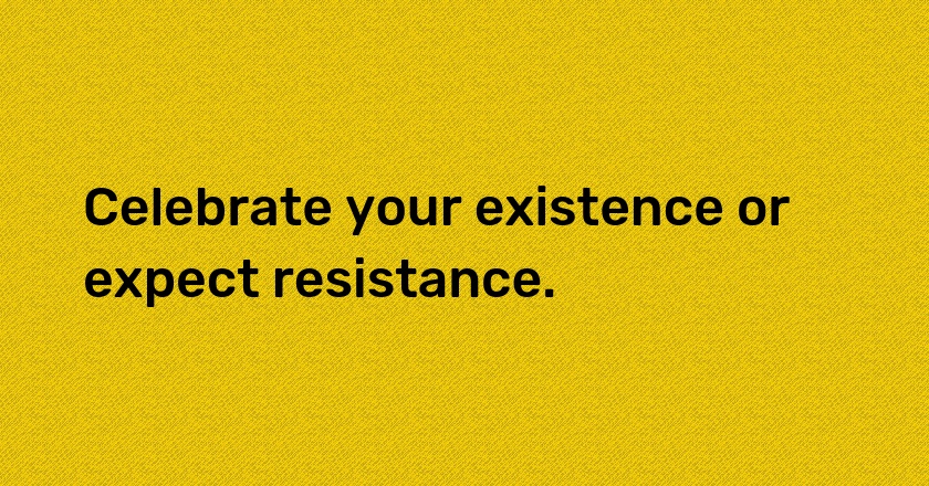 Celebrate your existence or expect resistance.