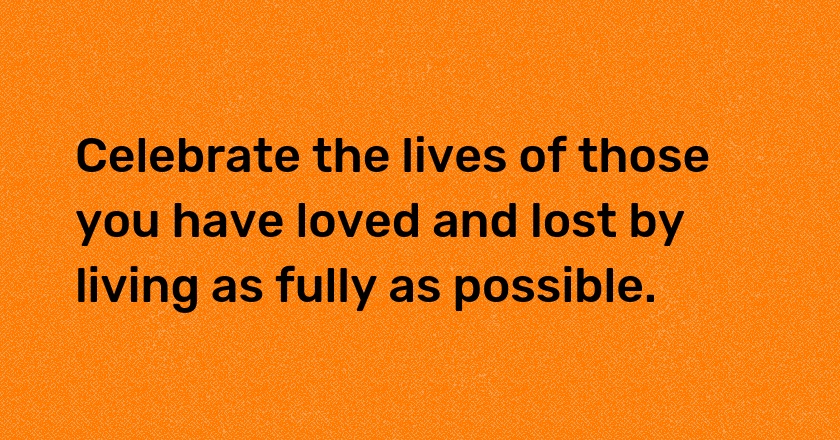 Celebrate the lives of those you have loved and lost by living as fully as possible.