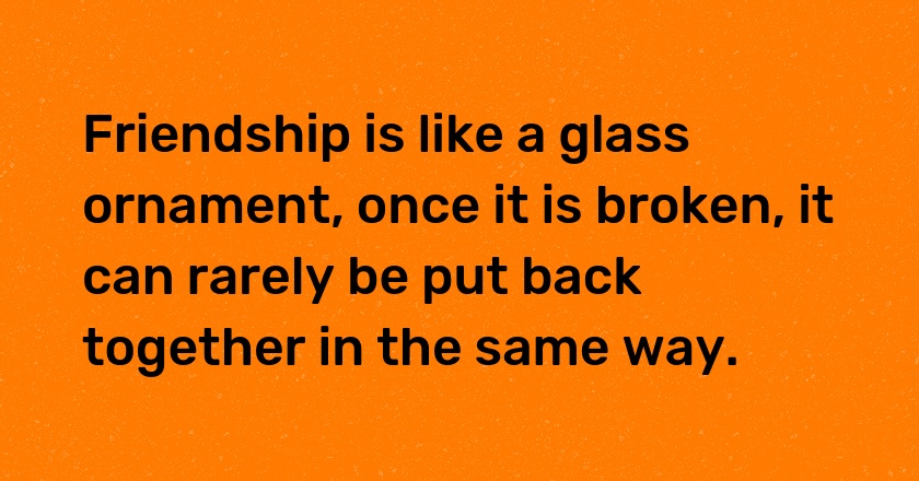 Friendship is like a glass ornament, once it is broken, it can rarely be put back together in the same way.