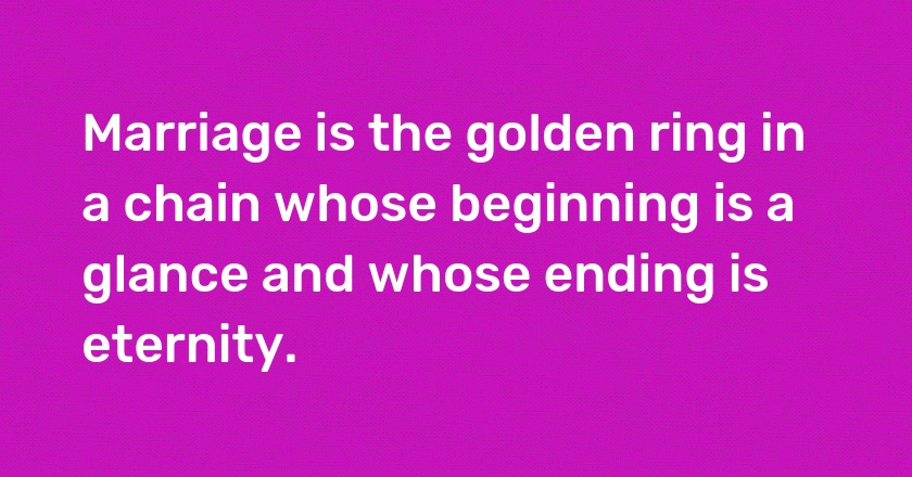 Marriage is the golden ring in a chain whose beginning is a glance and whose ending is eternity.