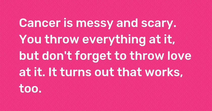 Cancer is messy and scary. You throw everything at it, but don't forget to throw love at it. It turns out that works, too.