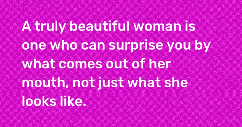 A truly beautiful woman is one who can surprise you by what comes out of her mouth, not just what she looks like.