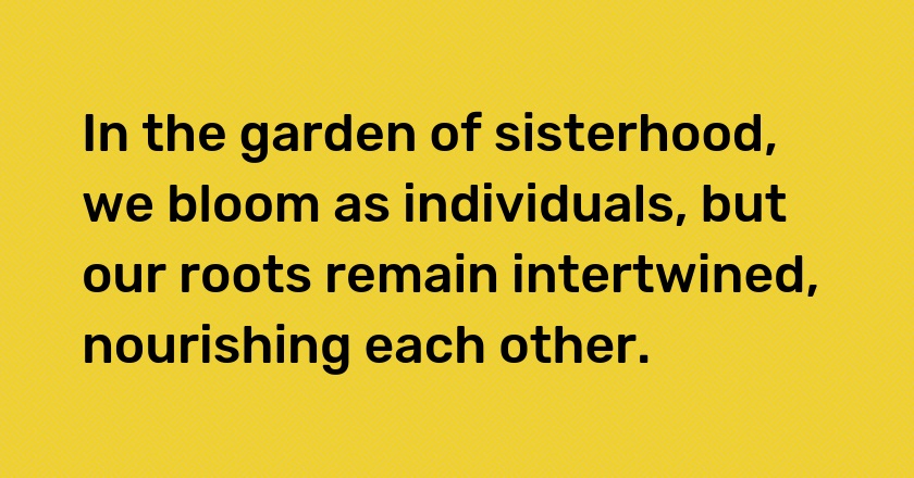 In the garden of sisterhood, we bloom as individuals, but our roots remain intertwined, nourishing each other.