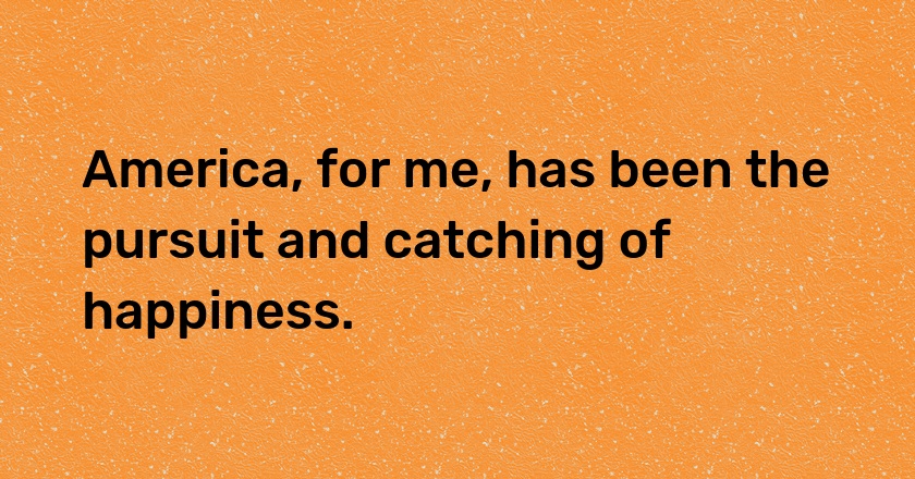 America, for me, has been the pursuit and catching of happiness.