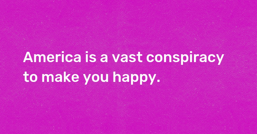 America is a vast conspiracy to make you happy.