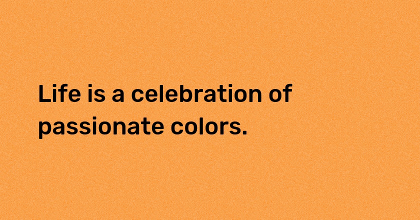 Life is a celebration of passionate colors.