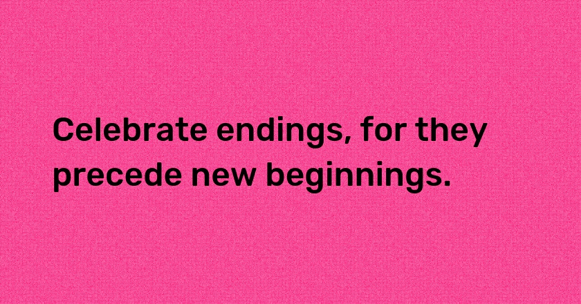 Celebrate endings, for they precede new beginnings.