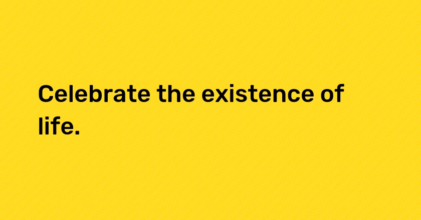 Celebrate the existence of life.