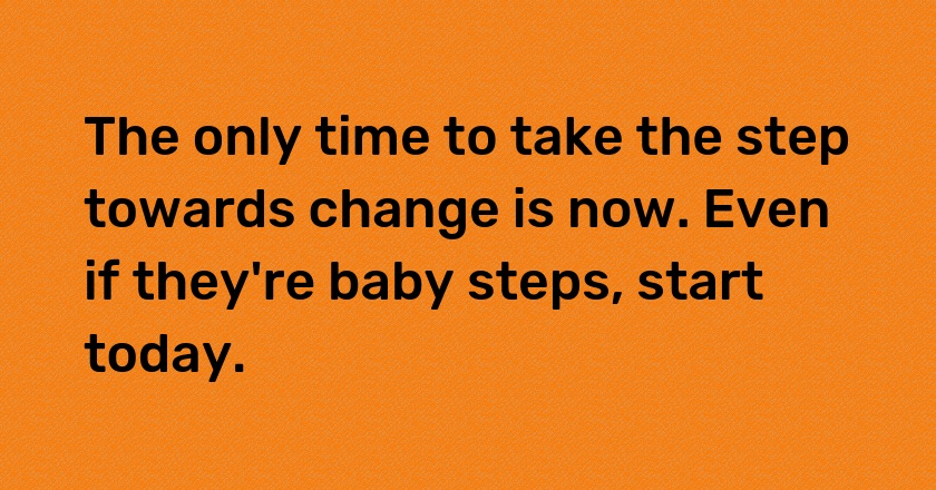 The only time to take the step towards change is now. Even if they're baby steps, start today.