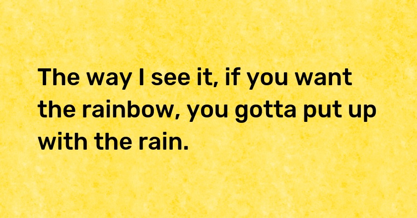 The way I see it, if you want the rainbow, you gotta put up with the rain.