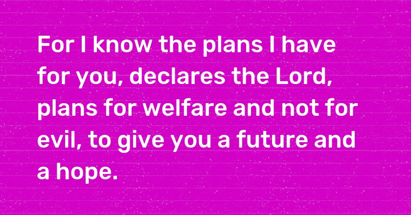 For I know the plans I have for you, declares the Lord, plans for welfare and not for evil, to give you a future and a hope.