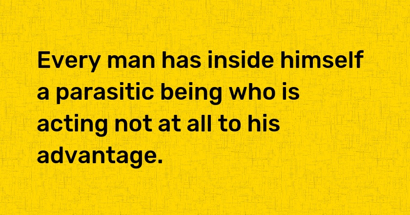 Every man has inside himself a parasitic being who is acting not at all to his advantage.