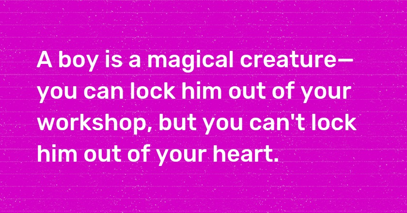 A boy is a magical creature—you can lock him out of your workshop, but you can't lock him out of your heart.