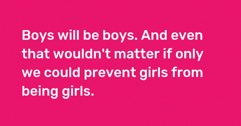 Boys will be boys. And even that wouldn't matter if only we could prevent girls from being girls.