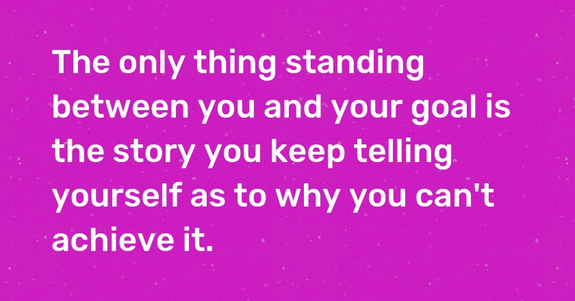 The only thing standing between you and your goal is the story you keep telling yourself as to why you can't achieve it.