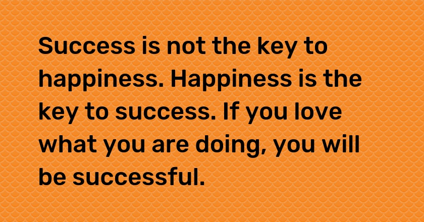 Success is not the key to happiness. Happiness is the key to success. If you love what you are doing, you will be successful.