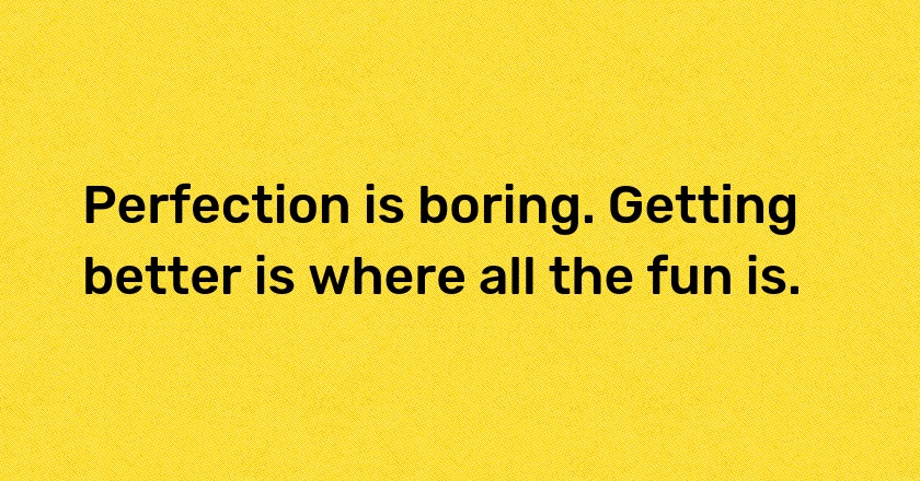 Perfection is boring. Getting better is where all the fun is.