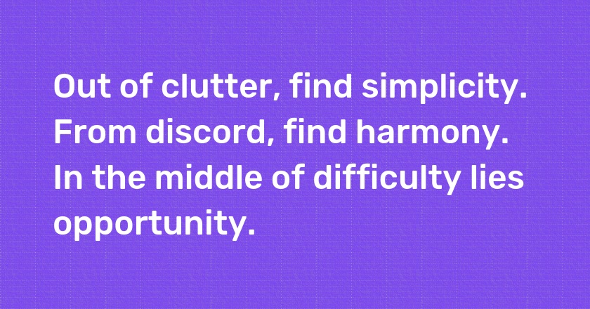 Out of clutter, find simplicity. From discord, find harmony. In the middle of difficulty lies opportunity.