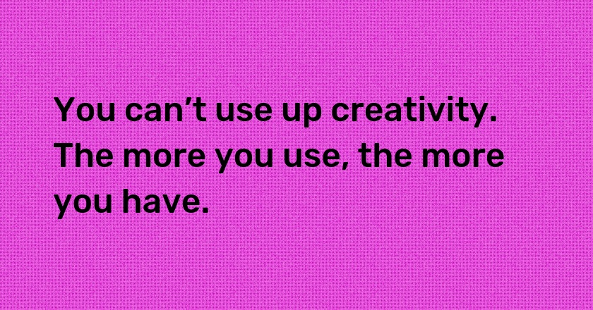 You can’t use up creativity. The more you use, the more you have.