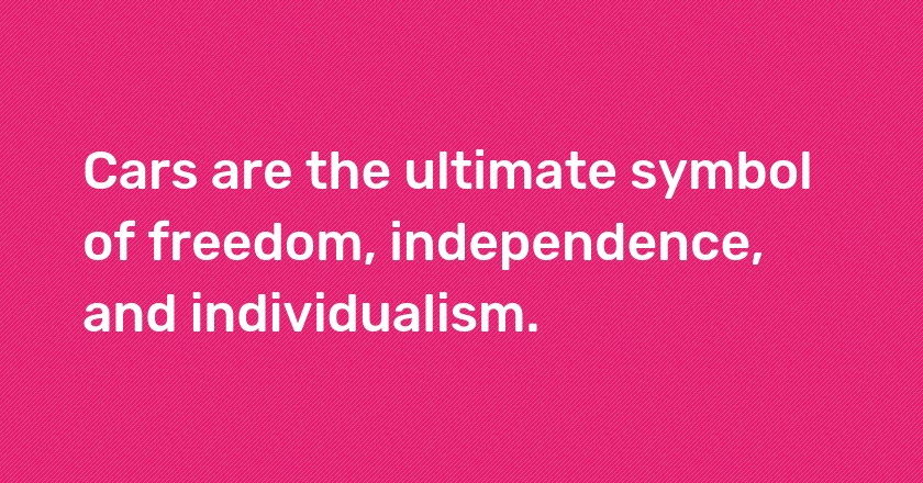 Cars are the ultimate symbol of freedom, independence, and individualism.