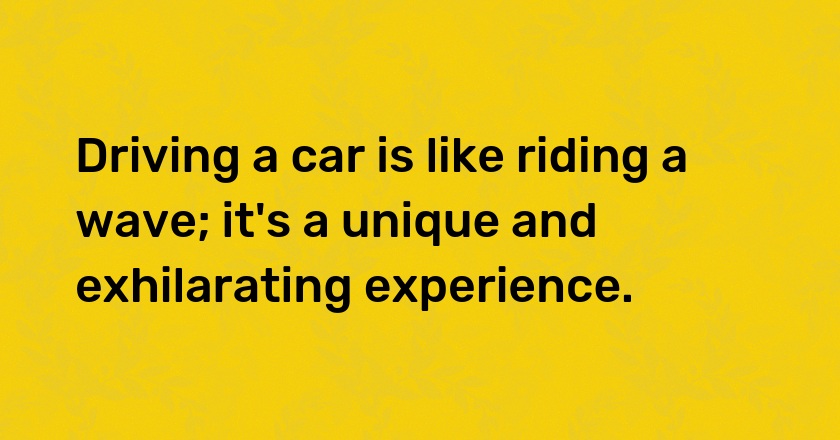 Driving a car is like riding a wave; it's a unique and exhilarating experience.