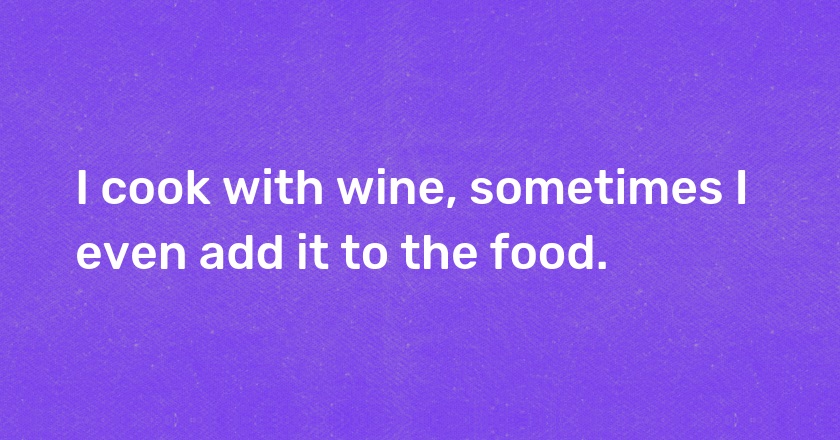 I cook with wine, sometimes I even add it to the food.