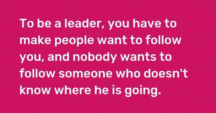 To be a leader, you have to make people want to follow you, and nobody wants to follow someone who doesn't know where he is going.