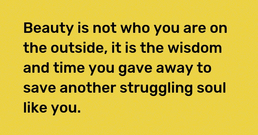 Beauty is not who you are on the outside, it is the wisdom and time you gave away to save another struggling soul like you.