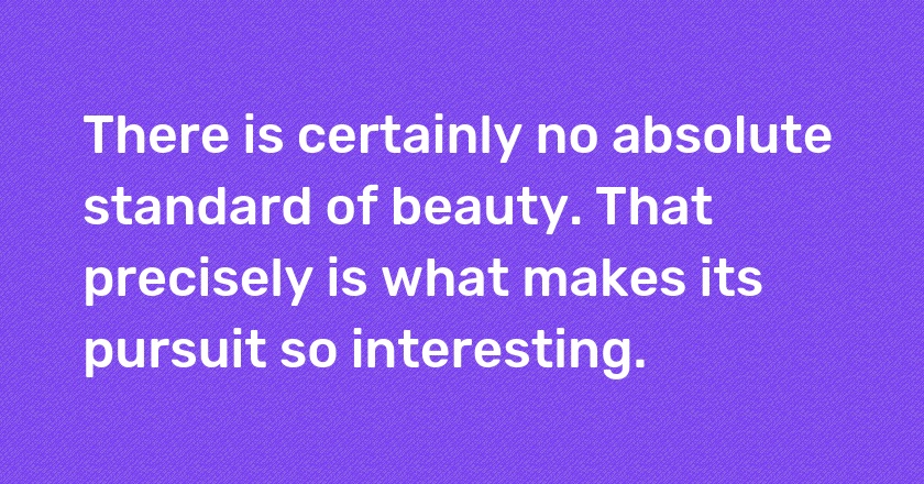 There is certainly no absolute standard of beauty. That precisely is what makes its pursuit so interesting.