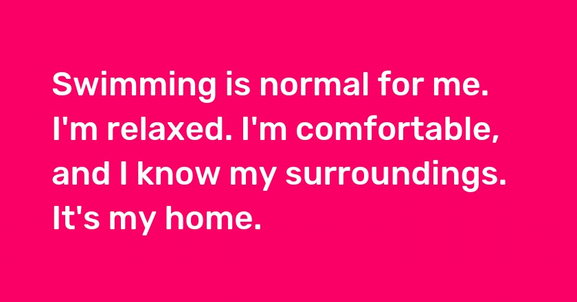 Swimming is normal for me. I'm relaxed. I'm comfortable, and I know my surroundings. It's my home.