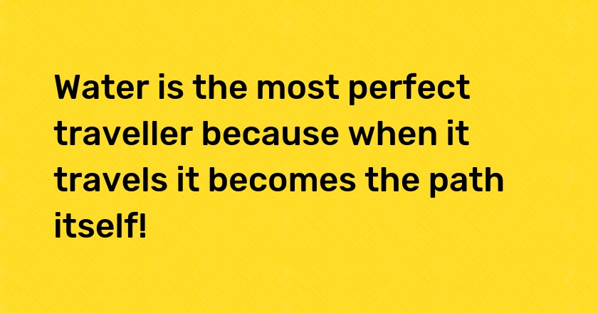 Water is the most perfect traveller because when it travels it becomes the path itself!