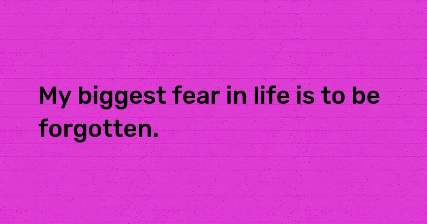 My biggest fear in life is to be forgotten.