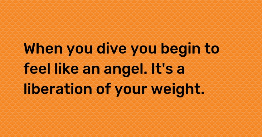 When you dive you begin to feel like an angel. It's a liberation of your weight.