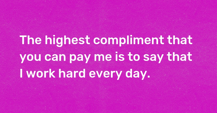 The highest compliment that you can pay me is to say that I work hard every day.