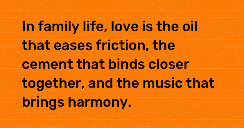 In family life, love is the oil that eases friction, the cement that binds closer together, and the music that brings harmony.