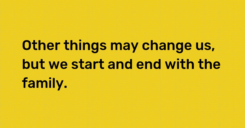 Other things may change us, but we start and end with the family.