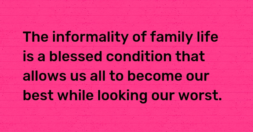 The informality of family life is a blessed condition that allows us all to become our best while looking our worst.