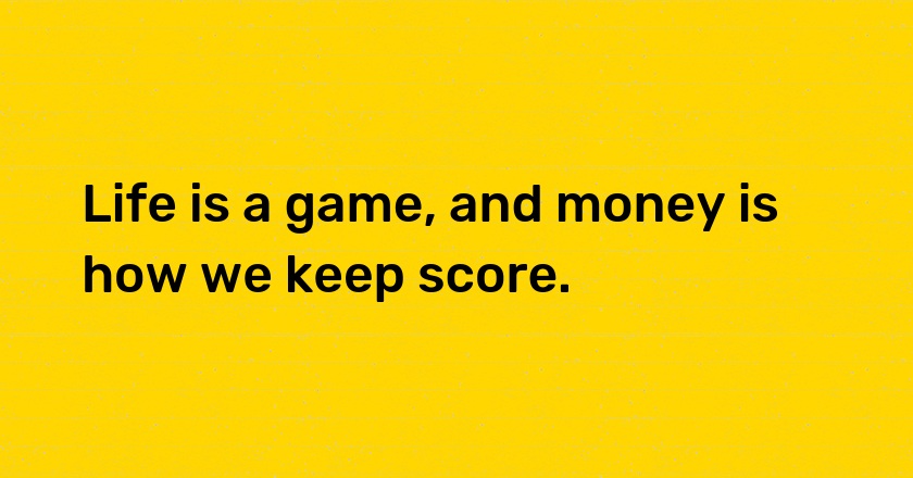 Life is a game, and money is how we keep score.