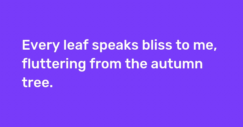 Every leaf speaks bliss to me, fluttering from the autumn tree.