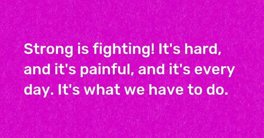 Strong is fighting! It's hard, and it's painful, and it's every day. It's what we have to do.