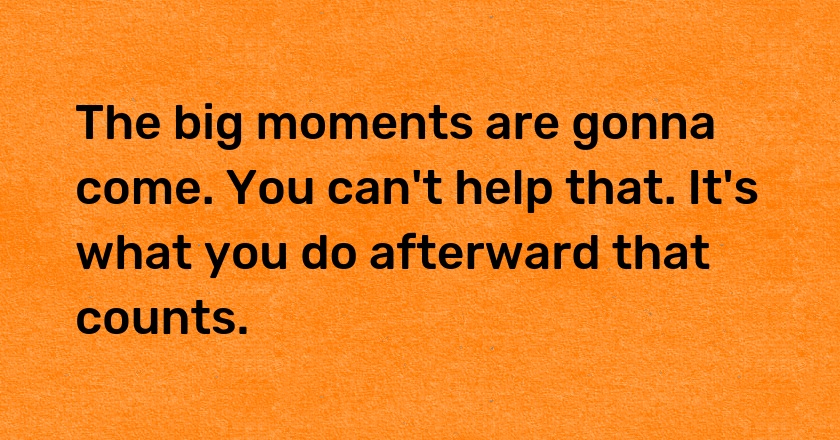 The big moments are gonna come. You can't help that. It's what you do afterward that counts.