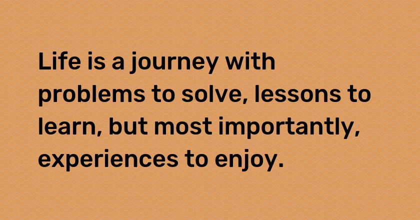 Life is a journey with problems to solve, lessons to learn, but most importantly, experiences to enjoy.