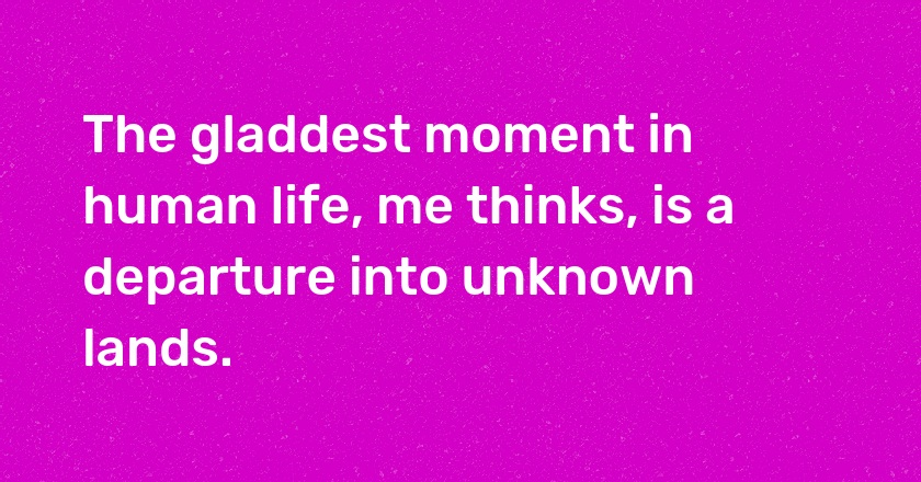 The gladdest moment in human life, me thinks, is a departure into unknown lands.