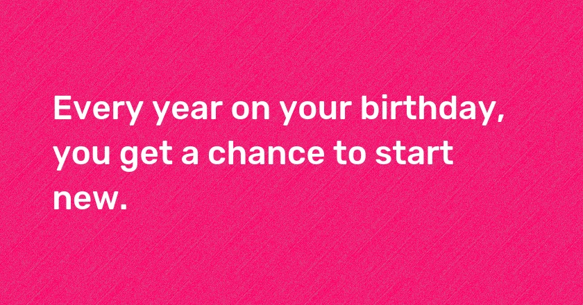 Every year on your birthday, you get a chance to start new.