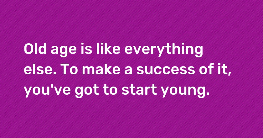 Old age is like everything else. To make a success of it, you've got to start young.